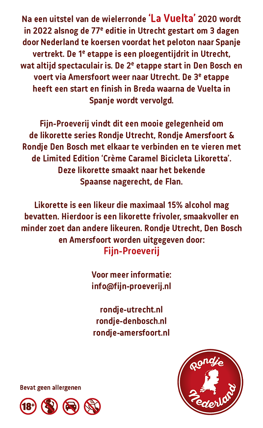 Richting de start van de Tour de France 2015 die in Utrecht begon, ontstond een heerlijke serie aan likorettes genaamd ‘Rondje Utrecht’, met als Limited Edition de ‘Crème Brûlée Bicyclette Likorette’. In 2022 is er weer een grote wielerronde in Nederland, de 76ste editie van ‘La Vuelta’, die in Utrecht start en zijn koers zal vervolgen naar Den Bosch voor de 2de etappe, via o.a. Amersfoort met de finish in Utrecht, om vervolgens verder te koersen in Spanje.
Fijn-Proeverij vindt dit een mooie gelegenheid om Rondje Utrecht, Rondje Amersfoort & Rondje Den Bosch met elkaar te verbinden en te vieren met de Limited Edition ‘Crème Caramel Bicicleta Likoretta’. Deze likorette smaakt naar het bekende Spaanse nagerecht, de Flan.
'Rondje Den Bosch' bestaat uit 6 verschillende smaken. Iedere smaak heeft een Bosch karakter gekoppeld aan bijvoorbeeld een typisch Bossche gebouwen, plekken, gebeurtenis, geschiedenis etc. Zo proeft u de smaken & geschiedenis van De Bosch.
De likorette van Rondje Den Bosch is een laag alcoholhoudende likeur.