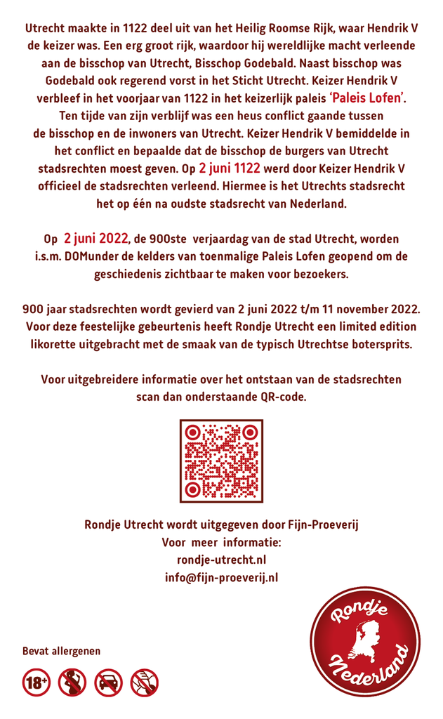 Utrecht 900 jaar Limited Edition Utrechtse Botersprits likorette 

900 jaar stadsrechten wordt gevierd van 2 juni 2022 t/m 11 november 2022 met het thema ‘Stad zonder grenzen’. Voor deze feestelijke gebeurtenis heeft Rondje Utrecht een limited edition likorette uitgebracht met de smaak van de typisch Utrechtse botersprits.

Op 2 juni 2022, de 900ste verjaardag van de stad Utrecht, opent Paleis Lofen i.s.m. DOMunder haar deuren voor bezoekers om de geschiedenis zichtbaar te maken. De eigenaar Stadsherstel Utrecht verwierf recent een gedeelte van de kelders met daarin resten van het voormalige souterrain (begane grond) van het keizerlijk paleis. De oude muren en de ‘Pilaren van Walden’ van Paleis Lofen bevinden zich in kelders onder de gebouwen tussen het Domplein en de Vismarkt. Hier vindt je ook de toegangspoort naar het vroegere paleis. Lofen is waarschijnlijk vernoemd naar de benaming die men gebruikte voor de boogachte constructie. Van vulkanisch tufsteen & zand

'Rondje Utrecht' bestaat uit 12 verschillende smaken. Iedere smaak heeft een Utrechts karakter gekoppeld aan bijvoorbeeld een Utrechts gebouw, plek, gebeurtenis, geschiedenis etc. Zo proeft u de smaken & geschiedenis van Utrecht.

De likorette van Rondje Utrecht is een laag alcoholhoudende likeur.