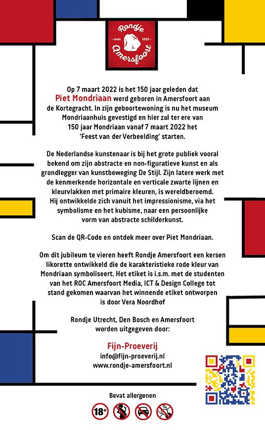 De 150 jaar Limited Edition Kersen Likorette is een eenmalige uitgave die enkel in 2022 toegevoegd wordt aan de bestaande serie van 4 smaken Rondje Amersfoort.

Op 7 maart 2022 is het 150 jaar geleden dat Piet Mondriaan werd geboren 
in Amersfoort aan de Kortegracht. In zijn geboortewoning is nu het museum Mondriaanhuis gevestigd en hier zal ter ere van 150 jaar Mondriaan vanaf 7 maart 2022 het ‘Feest van der Verbeelding’ starten.

De Nederlandse kunstenaar is bij het grote publiek vooral bekend om zijn abstracte en non-figuratieve kunst en als grondlegger van kunstbeweging De Stijl. Zijn latere werk met de kenmerkende horizontale en verticale zwarte lijnen en kleurvlakken met primaire kleuren, is wereldberoemd. Hij ontwikkelde zich vanuit het impressionisme, via het symbolisme en het kubisme, naar een persoonlijke vorm van abstracte schilderkunst. 
Scan de QR-Code en ontdek meer over Piet Mondriaan.
Om dit jubileum te vieren heeft Rondje Amersfoort een kersen likorette ontwikkeld die de karakteristieke rode kleur van Mondriaan symboliseert. Het etiket is i.s.m. met de studenten van het ROC Amersfoort Media, ICT & Design College tot stand gekomen waarvan het winnende etiket ontworpen is door Vera Noordhof.
'Rondje Amersfoort' bestaat uit 6 verschillende smaken. Iedere smaak heeft een Amersfoorts karakter gekoppeld aan bijvoorbeeld een gebouw, plek, gebeurtenis, geschiedenis etc. Zo proeft u de smaken & geschiedenis van Amersfoort.

De likorette van Rondje Amersfoort is een laag alcoholhoudende likeur.